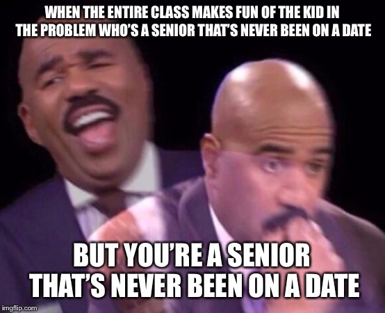 Steve Harvey Laughing Serious | WHEN THE ENTIRE CLASS MAKES FUN OF THE KID IN THE PROBLEM WHO’S A SENIOR THAT’S NEVER BEEN ON A DATE; BUT YOU’RE A SENIOR THAT’S NEVER BEEN ON A DATE | image tagged in steve harvey laughing serious | made w/ Imgflip meme maker