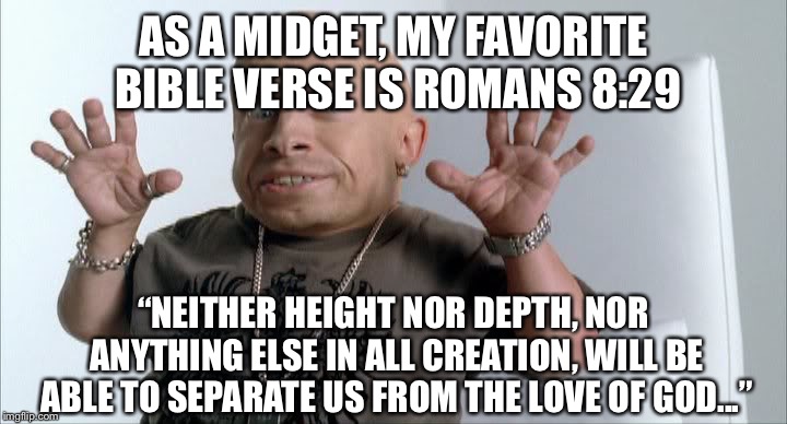 midget | AS A MIDGET, MY FAVORITE BIBLE VERSE IS ROMANS 8:29; “NEITHER HEIGHT NOR DEPTH, NOR ANYTHING ELSE IN ALL CREATION, WILL BE ABLE TO SEPARATE US FROM THE LOVE OF GOD...” | image tagged in midget | made w/ Imgflip meme maker