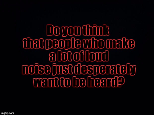 Black background | Do you think that people who make a lot of loud noise just desperately want to be heard? | image tagged in black background,memes | made w/ Imgflip meme maker
