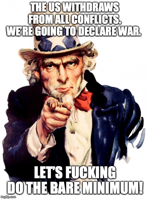 Uncle Sam Meme | THE US WITHDRAWS FROM ALL CONFLICTS. WE’RE GOING TO DECLARE WAR. LET’S FUCKING DO THE BARE MINIMUM! | image tagged in memes,uncle sam | made w/ Imgflip meme maker