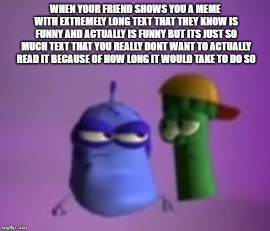 veggi lies | WHEN YOUR FRIEND SHOWS YOU A MEME WITH EXTREMELY LONG TEXT THAT THEY KNOW IS FUNNY AND ACTUALLY IS FUNNY BUT ITS JUST SO MUCH TEXT THAT YOU REALLY DONT WANT TO ACTUALLY READ IT BECAUSE OF HOW LONG IT WOULD TAKE TO DO SO | image tagged in veggietales,lies | made w/ Imgflip meme maker