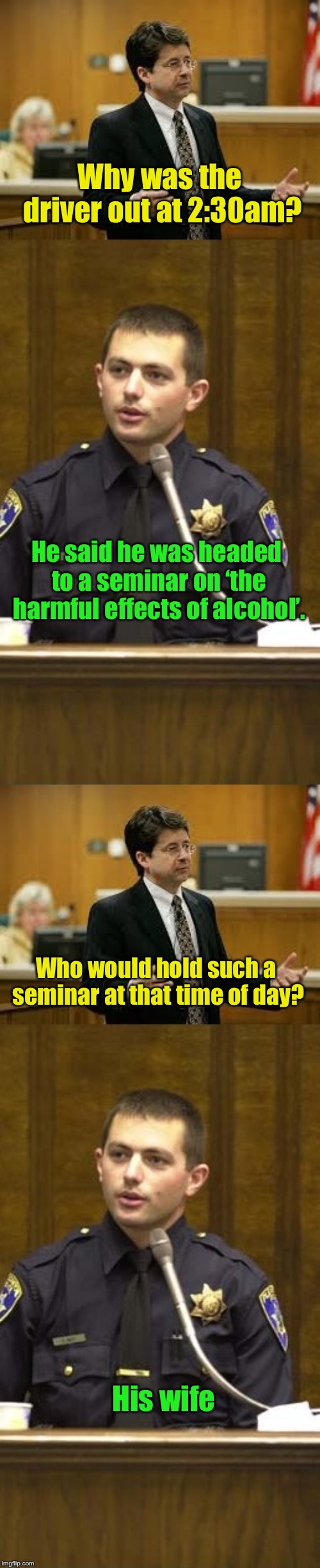 Lawyer and Cop testifying | Why was the driver out at 2:30am? He said he was headed to a seminar on ‘the harmful effects of alcohol’. Who would hold such a seminar at that time of day? His wife | image tagged in lawyer and cop testifying | made w/ Imgflip meme maker