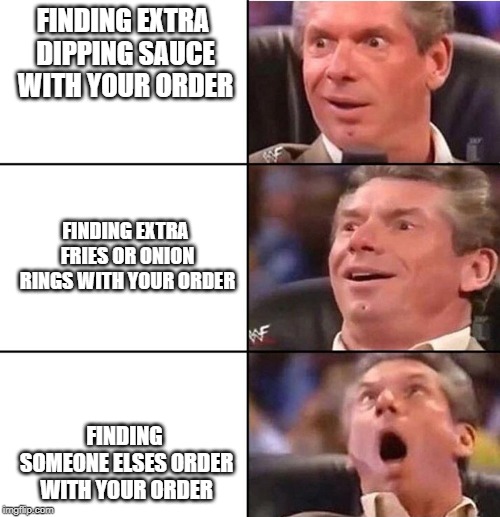 Vince McMahon | FINDING EXTRA DIPPING SAUCE WITH YOUR ORDER; FINDING EXTRA FRIES OR ONION RINGS WITH YOUR ORDER; FINDING SOMEONE ELSES ORDER WITH YOUR ORDER | image tagged in vince mcmahon | made w/ Imgflip meme maker