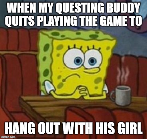 Lonely Spongebob | WHEN MY QUESTING BUDDY QUITS PLAYING THE GAME TO; HANG OUT WITH HIS GIRL | image tagged in lonely spongebob | made w/ Imgflip meme maker
