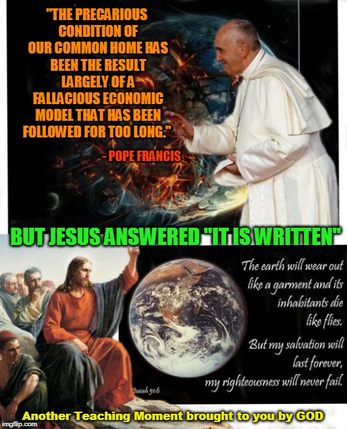 "THE PRECARIOUS CONDITION OF OUR COMMON HOME HAS BEEN THE RESULT LARGELY OF A FALLACIOUS ECONOMIC MODEL THAT HAS BEEN FOLLOWED FOR TOO LONG."; - POPE FRANCIS; BUT JESUS ANSWERED "IT IS WRITTEN"; Another Teaching Moment brought to you by GOD | made w/ Imgflip meme maker