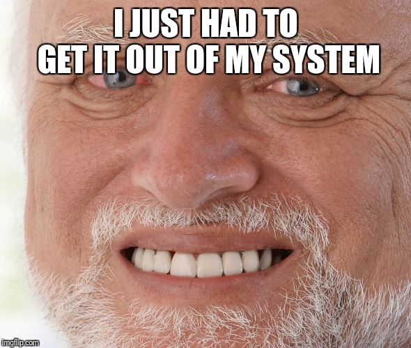 Hide the Pain Harold | I JUST HAD TO GET IT OUT OF MY SYSTEM | image tagged in hide the pain harold | made w/ Imgflip meme maker