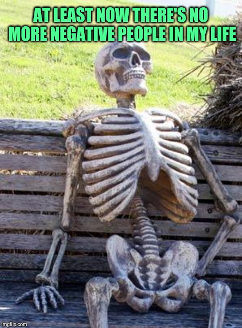 Waiting Skeleton Meme | AT LEAST NOW THERE'S NO MORE NEGATIVE PEOPLE IN MY LIFE | image tagged in memes,waiting skeleton | made w/ Imgflip meme maker