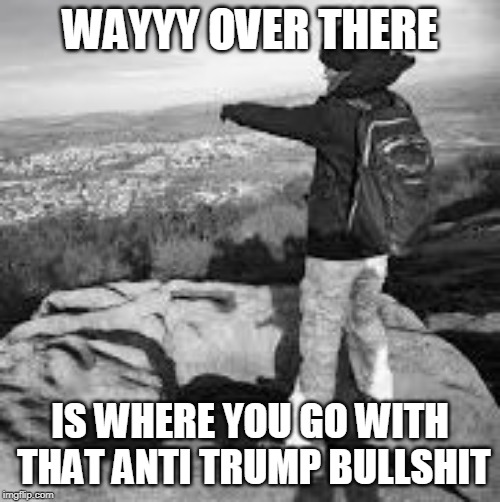 Over there | WAYYY OVER THERE; IS WHERE YOU GO WITH THAT ANTI TRUMP BULLSHIT | image tagged in over there | made w/ Imgflip meme maker