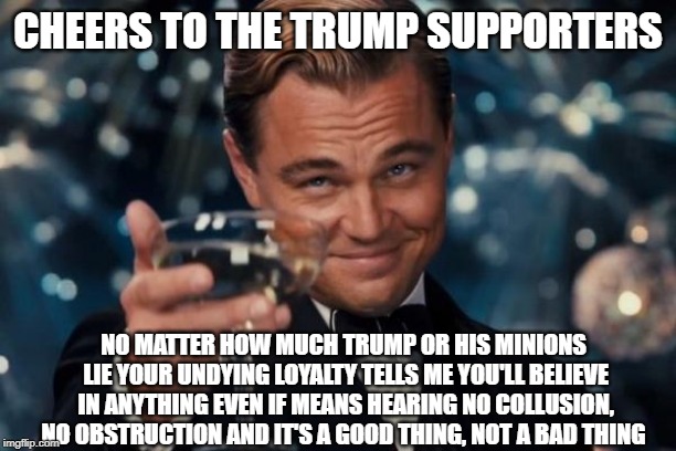 Leonardo Dicaprio Cheers | CHEERS TO THE TRUMP SUPPORTERS; NO MATTER HOW MUCH TRUMP OR HIS MINIONS LIE YOUR UNDYING LOYALTY TELLS ME YOU'LL BELIEVE IN ANYTHING EVEN IF MEANS HEARING NO COLLUSION, NO OBSTRUCTION AND IT'S A GOOD THING, NOT A BAD THING | image tagged in memes,leonardo dicaprio cheers | made w/ Imgflip meme maker