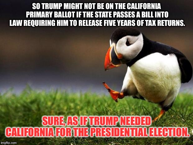Just saying California did not vote for Trump in 2016, so CA’s proposed tax return legislation should not affect him. | SO TRUMP MIGHT NOT BE ON THE CALIFORNIA PRIMARY BALLOT IF THE STATE PASSES A BILL INTO LAW REQUIRING HIM TO RELEASE FIVE YEARS OF TAX RETURNS. SURE, AS IF TRUMP NEEDED CALIFORNIA FOR THE PRESIDENTIAL ELECTION. | image tagged in memes,unpopular opinion puffin,donald trump,tax,california,president | made w/ Imgflip meme maker