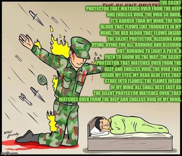 The silent protector. | THE SILENT PROTECTOR THAT WATCHES OVER FROM THE DEEP AND ENDLESS VOID.
THE VOID SO DARK, IT'S DARKER THAN MY MIND.
THE RED BLOOD THAT FLOWS LIKE THOUGHTS IN MY MIND.
THE RED BLOOD THAT FLOWS INSIDE THE SILENT PROTECTOR.
BLEEDING AND DYING.
DYING FOR ALL.
BURNING AND BLEEDING OUT.
BURNING TO LIGHT A PATH.
A PATH TO SHOW US THE WAY.
THE SILENT PROTECTOR THAT WATCHES OVER FROM THE DEEP AND ENDLESS VOID.
THE VOID THAT INSIDE MY EYES.
MY DEAD BLUE EYES THAT STARE INTO FLAMES.
THE FLAMES INSIDE OF MY MIND.
ALL SHALL REST EASY AS THE SILENT PROTECTOR WATCHES OVER.
THAT WATCHES OVER FROM THE DEEP AND ENDLESS VOID OF MY MIND. | image tagged in the silent protector,poetry | made w/ Imgflip meme maker