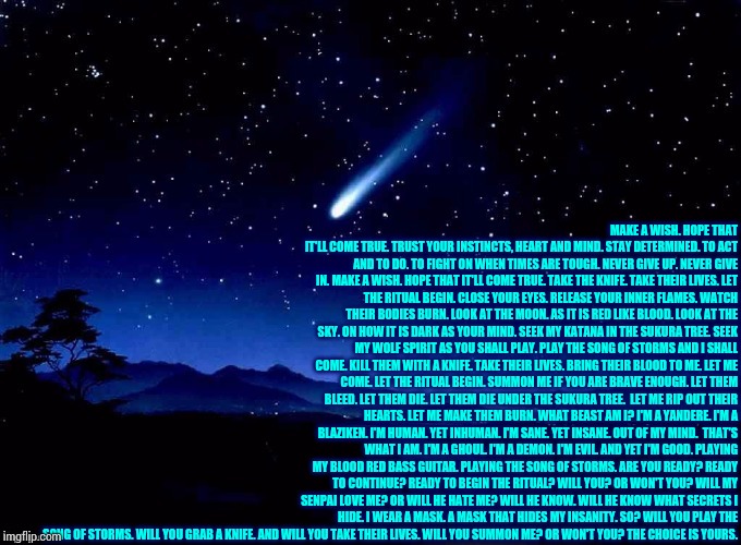 Make a wish. | MAKE A WISH.
HOPE THAT IT'LL COME TRUE.
TRUST YOUR INSTINCTS, HEART AND MIND.
STAY DETERMINED.
TO ACT AND TO DO.
TO FIGHT ON WHEN TIMES ARE TOUGH.
NEVER GIVE UP.
NEVER GIVE IN.
MAKE A WISH.
HOPE THAT IT'LL COME TRUE.
TAKE THE KNIFE.
TAKE THEIR LIVES.
LET THE RITUAL BEGIN.
CLOSE YOUR EYES.
RELEASE YOUR INNER FLAMES.
WATCH THEIR BODIES BURN.
LOOK AT THE MOON.
AS IT IS RED LIKE BLOOD.
LOOK AT THE SKY.
ON HOW IT IS DARK AS YOUR MIND.
SEEK MY KATANA IN THE SUKURA TREE.
SEEK MY WOLF SPIRIT AS YOU SHALL PLAY.
PLAY THE SONG OF STORMS AND I SHALL COME.
KILL THEM WITH A KNIFE.
TAKE THEIR LIVES.
BRING THEIR BLOOD TO ME.
LET ME COME.
LET THE RITUAL BEGIN.
SUMMON ME IF YOU ARE BRAVE ENOUGH.
LET THEM BLEED.
LET THEM DIE.
LET THEM DIE UNDER THE SUKURA TREE. 
LET ME RIP OUT THEIR HEARTS.
LET ME MAKE THEM BURN.
WHAT BEAST AM I?
I'M A YANDERE.
I'M A BLAZIKEN.
I'M HUMAN.
YET INHUMAN.
I'M SANE.
YET INSANE.
OUT OF MY MIND. 
THAT'S WHAT I AM.
I'M A GHOUL.
I'M A DEMON.
I'M EVIL.
AND YET I'M GOOD.
PLAYING MY BLOOD RED BASS GUITAR.
PLAYING THE SONG OF STORMS.
ARE YOU READY?
READY TO CONTINUE?
READY TO BEGIN THE RITUAL?
WILL YOU?
OR WON'T YOU?
WILL MY SENPAI LOVE ME?
OR WILL HE HATE ME?
WILL HE KNOW.
WILL HE KNOW WHAT SECRETS I HIDE.
I WEAR A MASK.
A MASK THAT HIDES MY INSANITY.
SO?
WILL YOU PLAY THE SONG OF STORMS.
WILL YOU GRAB A KNIFE.
AND WILL YOU TAKE THEIR LIVES.
WILL YOU SUMMON ME?
OR WON'T YOU?
THE CHOICE IS YOURS. | image tagged in poetry | made w/ Imgflip meme maker
