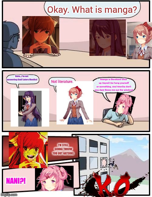Manga is literature or it's not. IDK...but... *inhales* Nooooo....Yuri! Why!? Why?! Why you do this!? | Okay. What is manga? Haha...I'm not answering that! Laters Monika! Not literature. Manga is literature! Shut up Sayori! Go hang yourself or something. And Monika don't you dare throw me out the window! I'M STILL GONNA THROW YOU OUT NATSUKI. NANI?! | image tagged in memes,boardroom meeting suggestion,ddlc | made w/ Imgflip meme maker