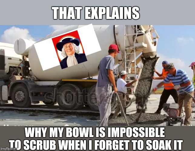 THAT EXPLAINS; WHY MY BOWL IS IMPOSSIBLE TO SCRUB WHEN I FORGET TO SOAK IT | made w/ Imgflip meme maker