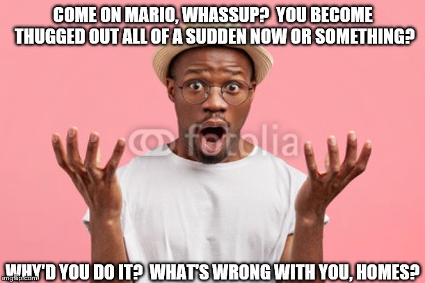 Y Did U Do It, Mario? | COME ON MARIO, WHASSUP?  YOU BECOME THUGGED OUT ALL OF A SUDDEN NOW OR SOMETHING? WHY'D YOU DO IT?  WHAT'S WRONG WITH YOU, HOMES? | image tagged in african,american,black,brother,shocked,confused | made w/ Imgflip meme maker