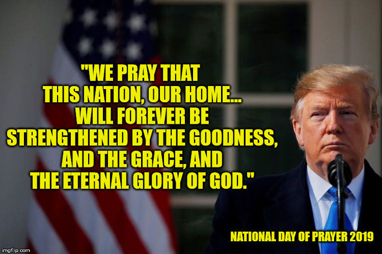 Amen! | "WE PRAY THAT THIS NATION, OUR HOME... WILL FOREVER BE STRENGTHENED BY THE GOODNESS, AND THE GRACE, AND THE ETERNAL GLORY OF GOD."; NATIONAL DAY OF PRAYER 2019 | image tagged in president trump,god bless america,morning prayer,christianity,maga | made w/ Imgflip meme maker