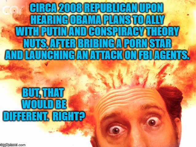 GOPer's Head Exploding | CIRCA 2008 REPUBLICAN UPON HEARING OBAMA PLANS TO ALLY WITH PUTIN AND CONSPIRACY THEORY NUTS, AFTER BRIBING A PORN STAR AND LAUNCHING AN ATTACK ON FBI AGENTS. BUT, THAT WOULD BE DIFFERENT.  RIGHT? | image tagged in political meme | made w/ Imgflip meme maker