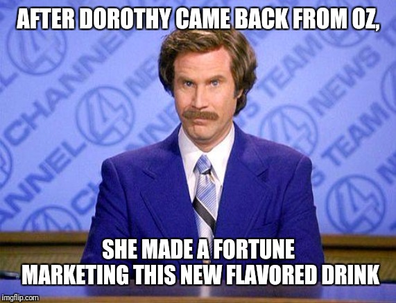 anchorman news update | AFTER DOROTHY CAME BACK FROM OZ, SHE MADE A FORTUNE MARKETING THIS NEW FLAVORED DRINK | image tagged in anchorman news update | made w/ Imgflip meme maker