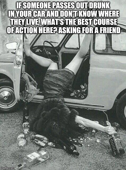 Drunk Girl  | IF SOMEONE PASSES OUT DRUNK IN YOUR CAR AND DON'T KNOW WHERE THEY LIVE, WHAT'S THE BEST COURSE OF ACTION HERE? ASKING FOR A FRIEND | image tagged in drunk girl | made w/ Imgflip meme maker