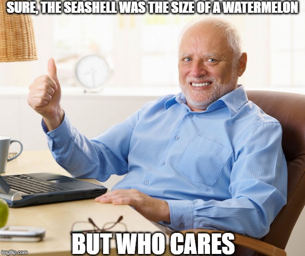Hide the pain harold | SURE, THE SEASHELL WAS THE SIZE OF A WATERMELON BUT WHO CARES | image tagged in hide the pain harold | made w/ Imgflip meme maker