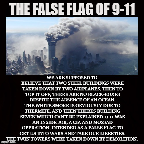 Government Hoax | THE FALSE FLAG OF 9-11; WE ARE SUPPOSED TO BELIEVE THAT TWO STEEL BUILDINGS WERE TAKEN DOWN BY TWO AIRPLANES, THEN TO TOP IT OFF, THERE ARE NO BLACK-BOXES DESPITE THE ABSENCE OF AN OCEAN. THE WHITE SMOKE IS OBVIOUSLY DUE TO THERMITE, AND THEN THERES BUILDING SEVEN WHICH CAN'T BE EXPLAINED. 9-11 WAS AN INSIDE JOB, A CIA AND MOSSAD OPERATION, INTENDED AS A FALSE FLAG TO GET US INTO WARS AND TAKE OUR LIBERTIES. THE TWIN TOWERS WERE TAKEN DOWN BY DEMOLITION. | image tagged in 9-11,september 11th,cia,mossad,inside job,world trade center | made w/ Imgflip meme maker