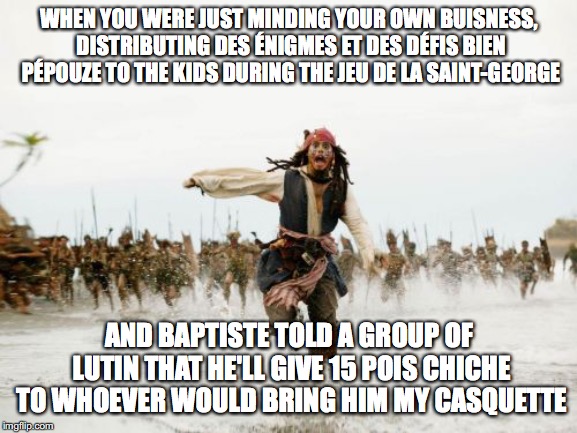 Jack Sparrow Being Chased | WHEN YOU WERE JUST MINDING YOUR OWN BUISNESS, DISTRIBUTING DES ÉNIGMES ET DES DÉFIS BIEN PÉPOUZE TO THE KIDS DURING THE JEU DE LA SAINT-GEORGE; AND BAPTISTE TOLD A GROUP OF LUTIN THAT HE'LL GIVE 15 POIS CHICHE TO WHOEVER WOULD BRING HIM MY CASQUETTE | image tagged in memes,jack sparrow being chased | made w/ Imgflip meme maker