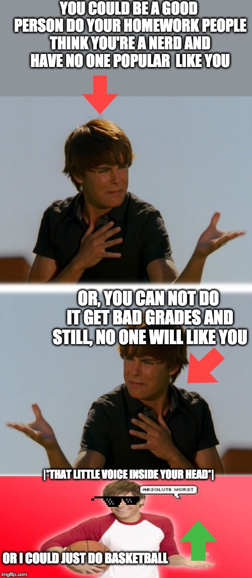 Conflicted Troy - High School Musical Troy meme | YOU COULD BE A GOOD PERSON DO YOUR HOMEWORK PEOPLE THINK YOU'RE A NERD AND HAVE NO ONE POPULAR  LIKE YOU; OR, YOU CAN NOT DO IT GET BAD GRADES AND STILL, NO ONE WILL LIKE YOU; |*THAT LITTLE VOICE INSIDE YOUR HEAD*|; OR I COULD JUST DO BASKETBALL | image tagged in conflicted troy - high school musical troy meme | made w/ Imgflip meme maker