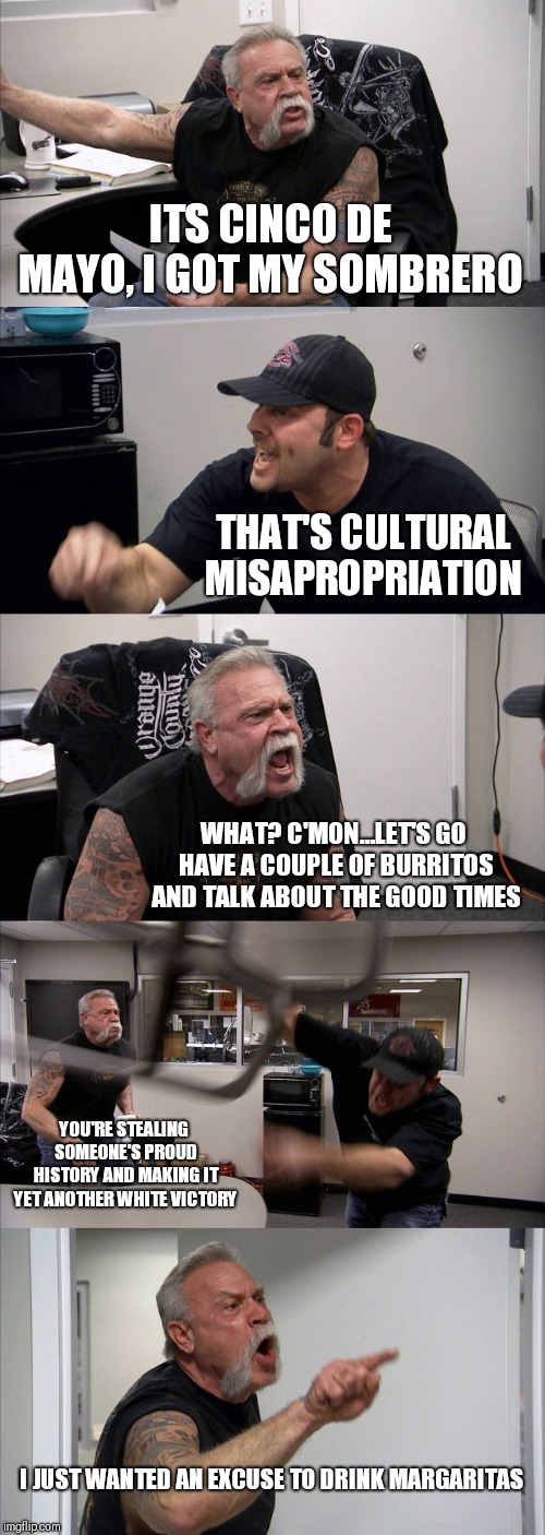American Chopper Argument | ITS CINCO DE MAYO, I GOT MY SOMBRERO; THAT'S CULTURAL MISAPROPRIATION; WHAT? C'MON...LET'S GO HAVE A COUPLE OF BURRITOS AND TALK ABOUT THE GOOD TIMES; YOU'RE STEALING SOMEONE'S PROUD HISTORY AND MAKING IT YET ANOTHER WHITE VICTORY; I JUST WANTED AN EXCUSE TO DRINK MARGARITAS | image tagged in memes,american chopper argument | made w/ Imgflip meme maker