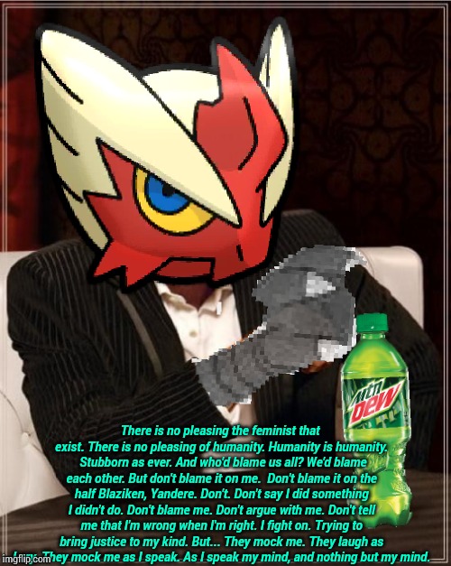 Most Interesting Blaziken in Hoenn | There is no pleasing the feminist that exist. There is no pleasing of humanity.
Humanity is humanity. 
Stubborn as ever.
And who'd blame us  | image tagged in most interesting blaziken in hoenn | made w/ Imgflip meme maker