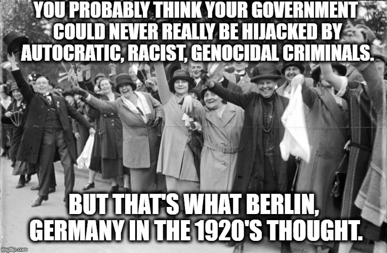 Yes, History Really Does Repeat Itself | YOU PROBABLY THINK YOUR GOVERNMENT COULD NEVER REALLY BE HIJACKED BY AUTOCRATIC, RACIST, GENOCIDAL CRIMINALS. BUT THAT'S WHAT BERLIN, GERMANY IN THE 1920'S THOUGHT. | image tagged in donald trump,hitler,racism,germany,democracy,treason | made w/ Imgflip meme maker