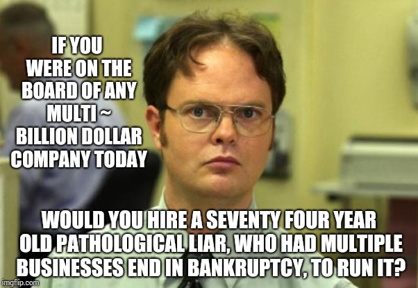 Fox On The Run | IF YOU WERE ON THE BOARD OF ANY MULTI ~ BILLION DOLLAR COMPANY TODAY; WOULD YOU HIRE A SEVENTY FOUR YEAR OLD PATHOLOGICAL LIAR, WHO HAD MULTIPLE BUSINESSES END IN BANKRUPTCY, TO RUN IT? | image tagged in memes,dwight schrute,trump unfit unqualified dangerous,liar in chief,lock him up,gop hypocrite | made w/ Imgflip meme maker
