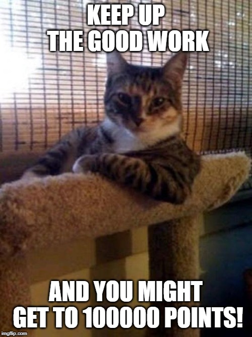 The Most Interesting Cat In The World Meme | KEEP UP THE GOOD WORK AND YOU MIGHT GET TO 100000 POINTS! | image tagged in memes,the most interesting cat in the world | made w/ Imgflip meme maker