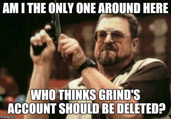 I'm getting sick of his shit. | AM I THE ONLY ONE AROUND HERE; WHO THINKS GRIND'S ACCOUNT SHOULD BE DELETED? | image tagged in memes,am i the only one around here,troll,account,delete | made w/ Imgflip meme maker