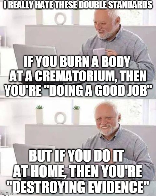 You had one job... | I REALLY HATE THESE DOUBLE STANDARDS; IF YOU BURN A BODY AT A CREMATORIUM, THEN YOU'RE "DOING A GOOD JOB"; BUT IF YOU DO IT AT HOME, THEN YOU'RE "DESTROYING EVIDENCE" | image tagged in memes,hide the pain harold,funny,dark humor,fire,you had one job | made w/ Imgflip meme maker