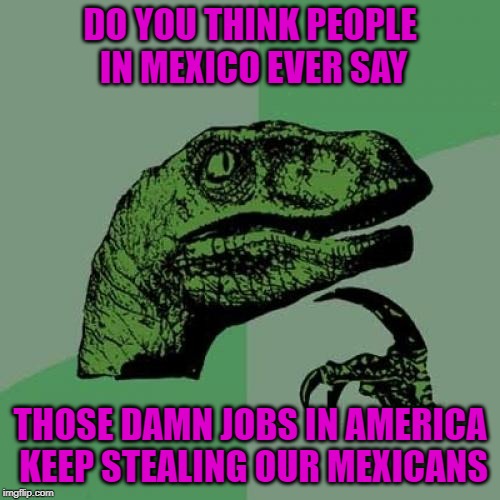 Philosoraptor | DO YOU THINK PEOPLE IN MEXICO EVER SAY; THOSE DAMN JOBS IN AMERICA KEEP STEALING OUR MEXICANS | image tagged in memes,philosoraptor,jobs,funny,mexico | made w/ Imgflip meme maker