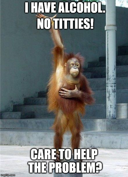 Monkey Raising Hand | I HAVE ALCOHOL. NO TITTIES! CARE TO HELP THE PROBLEM? | image tagged in monkey raising hand | made w/ Imgflip meme maker