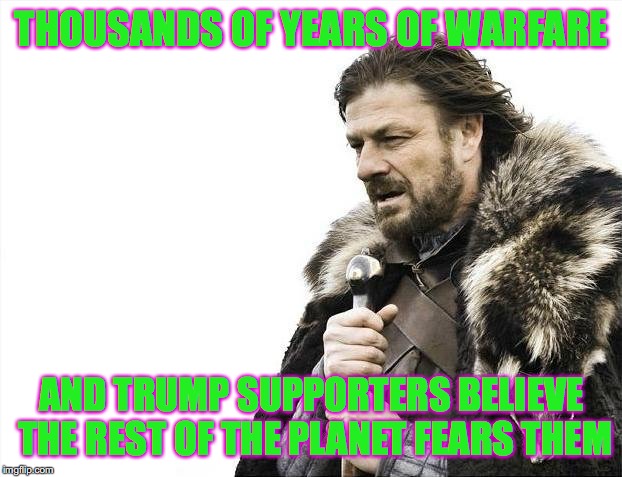 Brace Yourselves X is Coming Meme | THOUSANDS OF YEARS OF WARFARE AND TRUMP SUPPORTERS BELIEVE THE REST OF THE PLANET FEARS THEM | image tagged in memes,brace yourselves x is coming | made w/ Imgflip meme maker