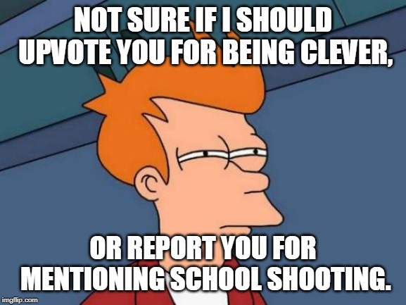 Futurama Fry Meme | NOT SURE IF I SHOULD UPVOTE YOU FOR BEING CLEVER, OR REPORT YOU FOR MENTIONING SCHOOL SHOOTING. | image tagged in memes,futurama fry | made w/ Imgflip meme maker