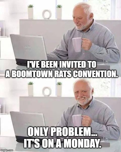 Hide the Pain Harold | I'VE BEEN INVITED TO A BOOMTOWN RATS CONVENTION. ONLY PROBLEM... IT'S ON A MONDAY. | image tagged in memes,hide the pain harold | made w/ Imgflip meme maker