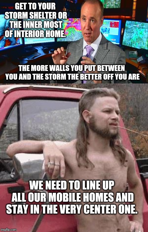 GET TO YOUR STORM SHELTER OR THE INNER MOST OF INTERIOR HOME. THE MORE WALLS YOU PUT BETWEEN YOU AND THE STORM THE BETTER OFF YOU ARE; WE NEED TO LINE UP ALL OUR MOBILE HOMES AND STAY IN THE VERY CENTER ONE. | image tagged in almost redneck,meteorologist david payne | made w/ Imgflip meme maker
