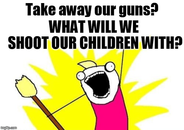 Well, yeah. | Take away our guns? WHAT WILL WE SHOOT OUR CHILDREN WITH? | image tagged in memes,x all the y,guns,gun control,children | made w/ Imgflip meme maker