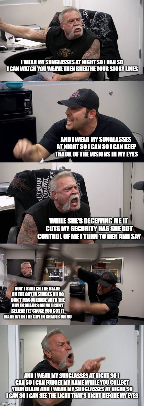 American Chopper Argument Meme | I WEAR MY SUNGLASSES AT NIGHT
SO I CAN SO I CAN
WATCH YOU WEAVE THEN BREATHE YOUR STORY LINES; AND I WEAR MY SUNGLASSES AT NIGHT
SO I CAN SO I CAN
KEEP TRACK OF THE VISIONS IN MY EYES; WHILE SHE'S DECEIVING ME
IT CUTS MY SECURITY HAS
SHE GOT CONTROL OF ME
I TURN TO HER AND SAY; DON'T SWITCH THE BLADE ON THE GUY IN SHADES OH NO DON'T MASQUERADE WITH THE GUY IN SHADES OH NO I CAN'T BELIEVE IT!
'CAUSE YOU GOT IT MADE WITH THE GUY IN SHADES OH NO; AND I WEAR MY SUNGLASSES AT NIGHT
SO I CAN SO I CAN FORGET MY NAME WHILE YOU COLLECT YOUR CLAIM AND I WEAR MY SUNGLASSES AT NIGHT SO I CAN SO I CAN
SEE THE LIGHT THAT'S RIGHT BEFORE MY EYES | image tagged in memes,american chopper argument | made w/ Imgflip meme maker