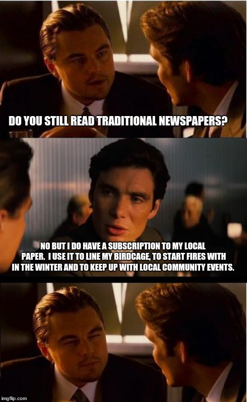 Support your local paper | DO YOU STILL READ TRADITIONAL NEWSPAPERS? NO BUT I DO HAVE A SUBSCRIPTION TO MY LOCAL PAPER.  I USE IT TO LINE MY BIRDCAGE, TO START FIRES WITH IN THE WINTER AND TO KEEP UP WITH LOCAL COMMUNITY EVENTS. | image tagged in memes,inception,newspaper,birdcage,community | made w/ Imgflip meme maker