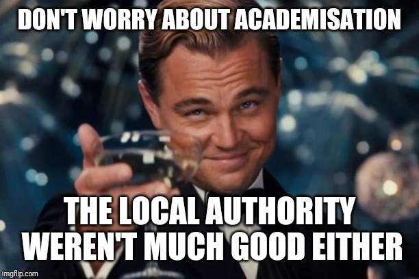 Leonardo Dicaprio Cheers Meme | DON'T WORRY ABOUT ACADEMISATION; THE LOCAL AUTHORITY WEREN'T MUCH GOOD EITHER | image tagged in memes,leonardo dicaprio cheers | made w/ Imgflip meme maker