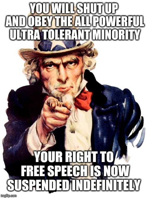 Uncle Sam | YOU WILL SHUT UP AND OBEY THE ALL POWERFUL ULTRA TOLERANT MINORITY; YOUR RIGHT TO FREE SPEECH IS NOW SUSPENDED INDEFINITELY | image tagged in memes,uncle sam | made w/ Imgflip meme maker