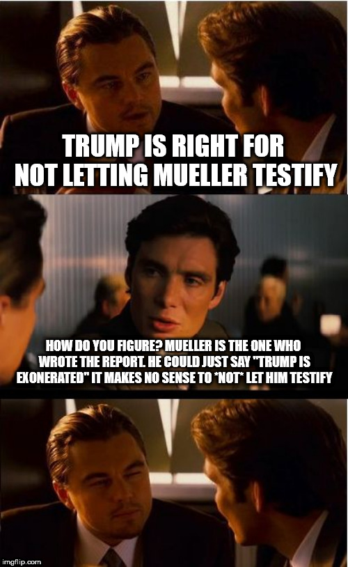 Inception | TRUMP IS RIGHT FOR NOT LETTING MUELLER TESTIFY; HOW DO YOU FIGURE? MUELLER IS THE ONE WHO WROTE THE REPORT. HE COULD JUST SAY "TRUMP IS EXONERATED" IT MAKES NO SENSE TO *NOT* LET HIM TESTIFY | image tagged in memes,inception | made w/ Imgflip meme maker