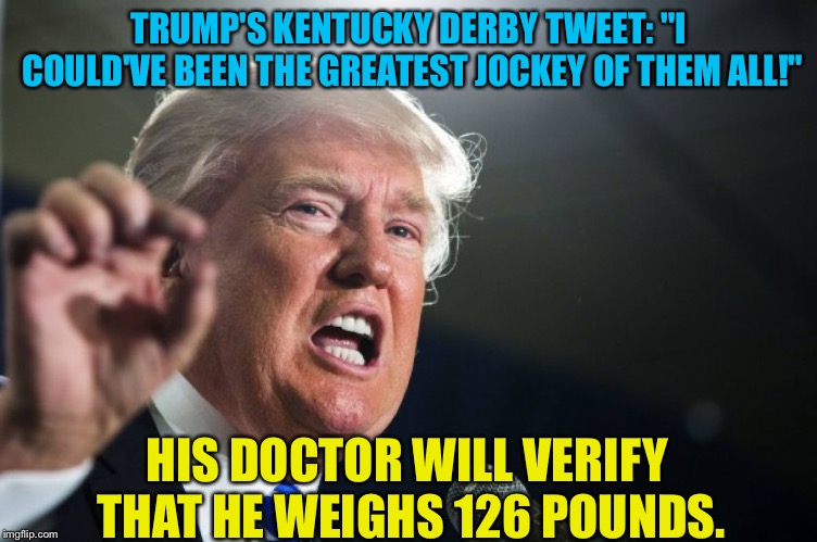 Jockey Trump | TRUMP'S KENTUCKY DERBY TWEET: "I COULD'VE BEEN THE GREATEST JOCKEY OF THEM ALL!"; HIS DOCTOR WILL VERIFY THAT HE WEIGHS 126 POUNDS. | image tagged in donald trump | made w/ Imgflip meme maker