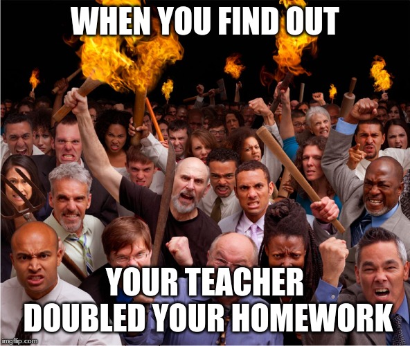 Pitch forks and torches | WHEN YOU FIND OUT; YOUR TEACHER DOUBLED YOUR HOMEWORK | image tagged in pitch forks and torches | made w/ Imgflip meme maker
