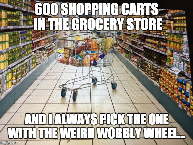 Grocery cart in aisle |  600 SHOPPING CARTS IN THE GROCERY STORE; AND I ALWAYS PICK THE ONE WITH THE WEIRD WOBBLY WHEEL... | image tagged in grocery cart in aisle | made w/ Imgflip meme maker
