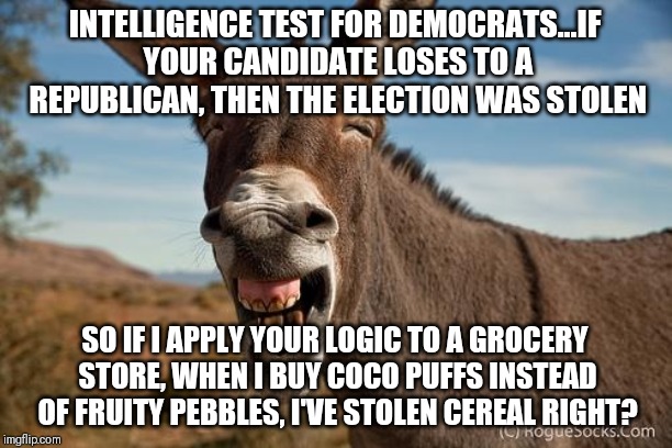 Democrats and stolen elections | INTELLIGENCE TEST FOR DEMOCRATS...IF YOUR CANDIDATE LOSES TO A REPUBLICAN, THEN THE ELECTION WAS STOLEN; SO IF I APPLY YOUR LOGIC TO A GROCERY STORE, WHEN I BUY COCO PUFFS INSTEAD OF FRUITY PEBBLES, I'VE STOLEN CEREAL RIGHT? | image tagged in donkey jackass braying | made w/ Imgflip meme maker